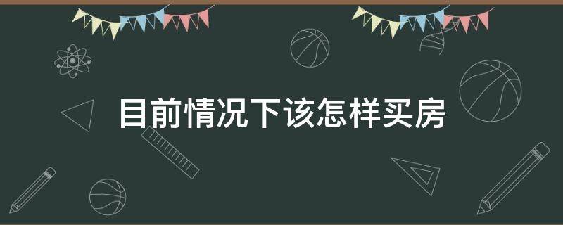 目前情况下该怎样买房 现在如何买房