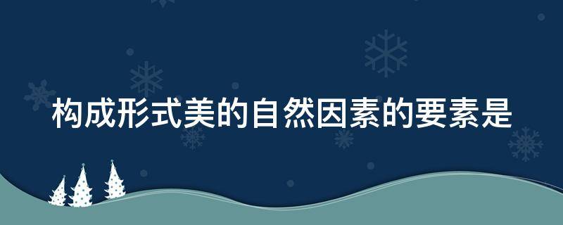 构成形式美的自然因素的要素是（构成形式美的自然因素的要素是什么）