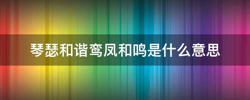 琴瑟和谐鸾凤和鸣是什么意思（琴瑟和谐 鸾凤齐鸣意思）