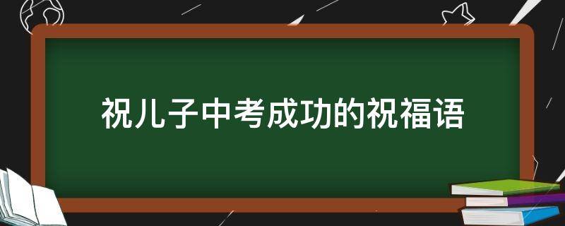 祝儿子中考成功的祝福语（祝儿子中考成功的祝福语简短暖心）