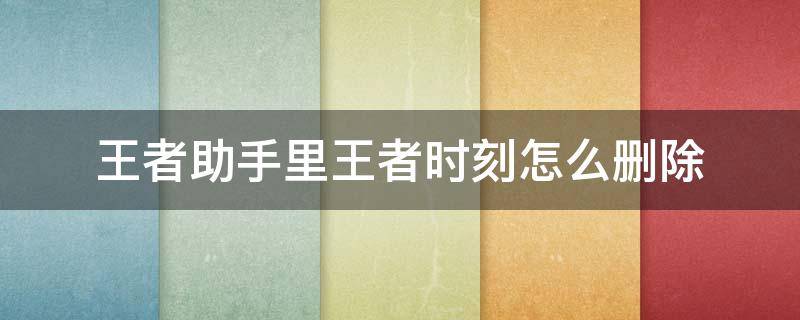 王者助手里王者时刻怎么删除 王者里面的王者时刻怎么删除