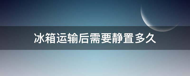 冰箱运输后需要静置多久 冰箱运输后需要静置多久才能用