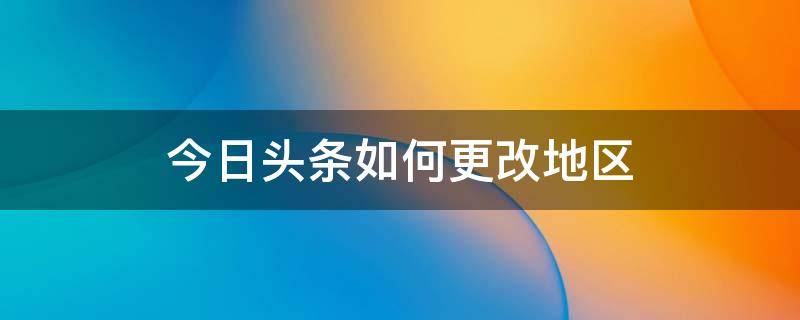 今日头条如何更改地区（今日头条怎么改地区）