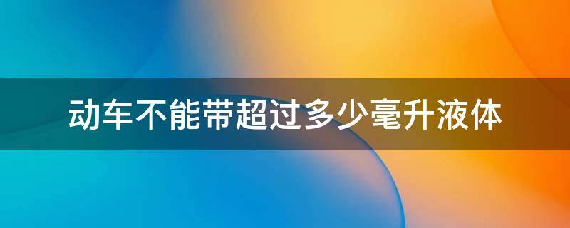 动车不能带超过多少毫升液体（动车不能带超过多少毫升液体进去）