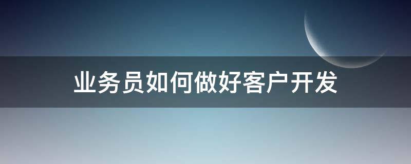 业务员如何做好客户开发（业务员如何去开发客户）