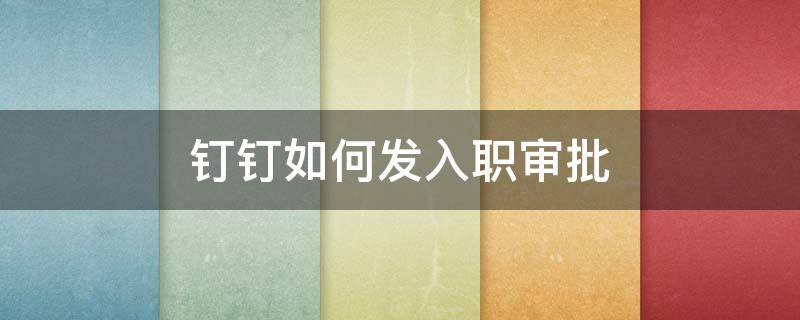 钉钉如何发入职审批 钉钉新员工入职审批流程怎么制作