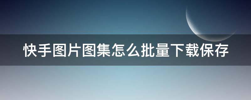 快手图片图集怎么批量下载保存 快手图片图集怎么批量下载保存到相册