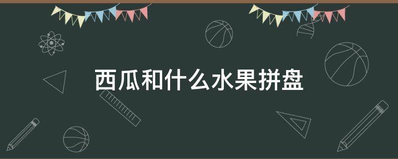 西瓜和什么水果拼盘 西瓜和什么水果拼盘一起好看