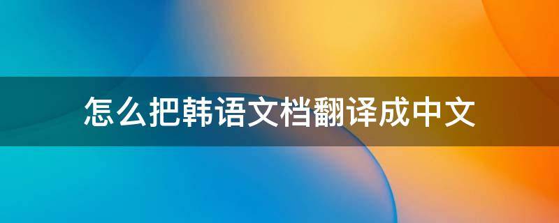 怎么把韩语文档翻译成中文（怎么把韩语文档翻译成中文版）