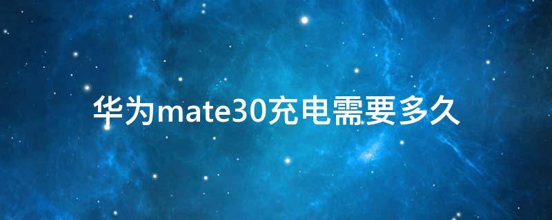 华为mate30充电需要多久（华为mate30充电多久充满）