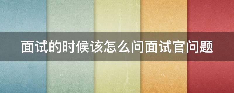 面试的时候该怎么问面试官问题（面试应该怎么问面试官问题）