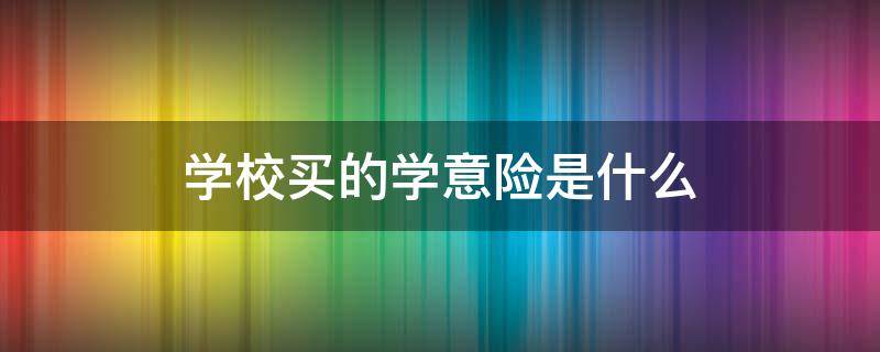 学校买的学意险是什么（学校买的意外险是什么保险公司）