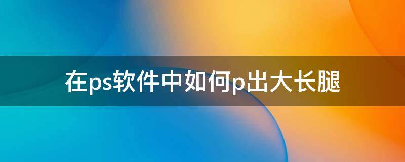 在ps软件中如何p出大长腿 在ps软件中如何p出大长腿效果