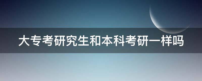 大专考研究生和本科考研一样吗 大专考研究生和本科考研一样吗女生