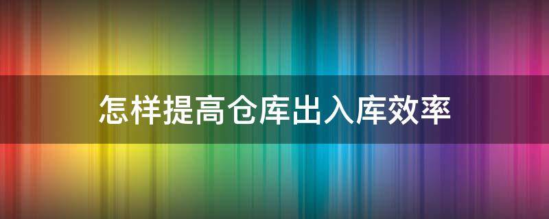 怎样提高仓库出入库效率 如何提高仓库出库速度