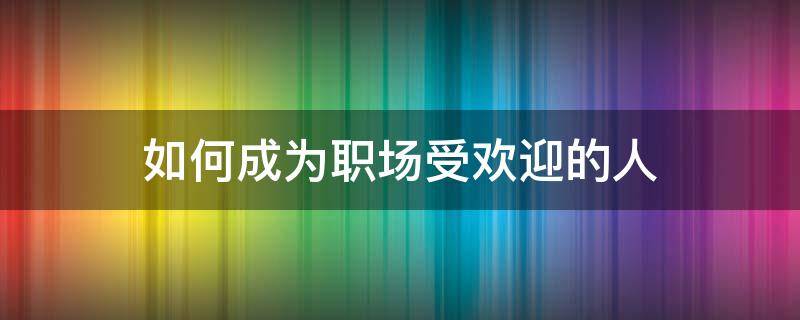 如何成为职场受欢迎的人 怎样成为职场受欢迎的人