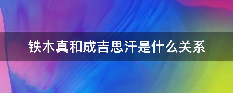 铁木真和成吉思汗是什么关系 铁木真和成吉思汗是什么关系?视频