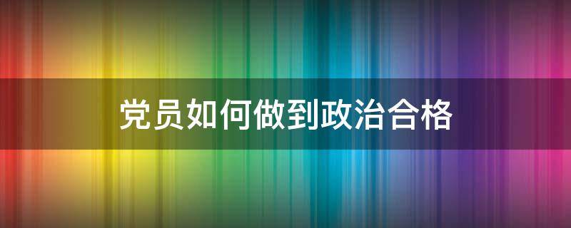 党员如何做到政治合格（合格党员的标准讲政治）