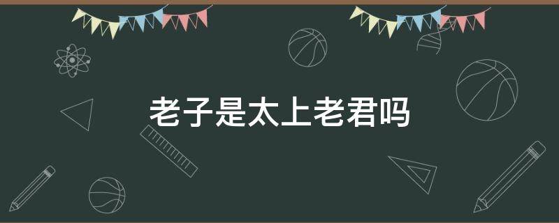 老子是太上老君吗（老子是太上老君吗什么意思）