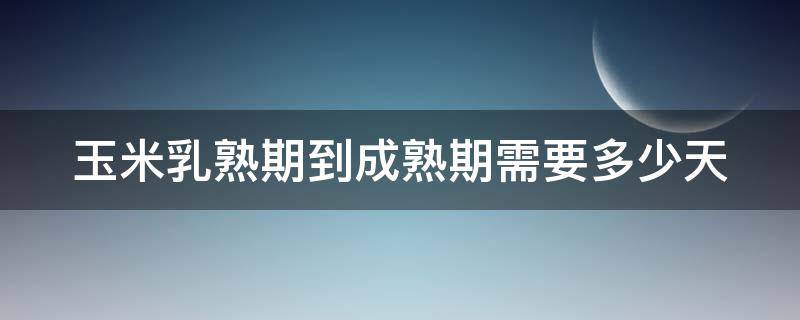 玉米乳熟期到成熟期需要多少天（玉米乳熟期是什么意思）