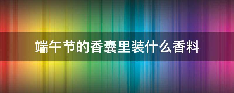 端午节的香囊里装什么香料（端午节的香囊里装什么香料最好）