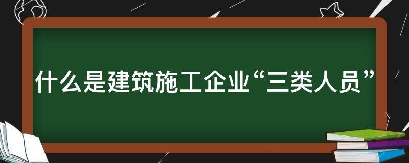 什么是建筑施工企业“三类人员” 什么是建筑施工企业的三类人员