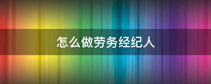 怎么做劳务经纪人 怎么做劳务经纪人兼职