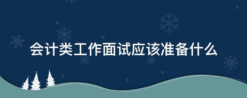 会计类工作面试应该准备什么（会计类工作面试应该准备什么内容）