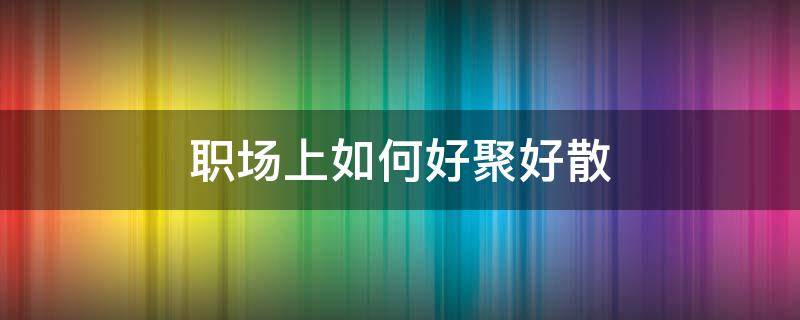 职场上如何好聚好散（职场上如何好聚好散的人）