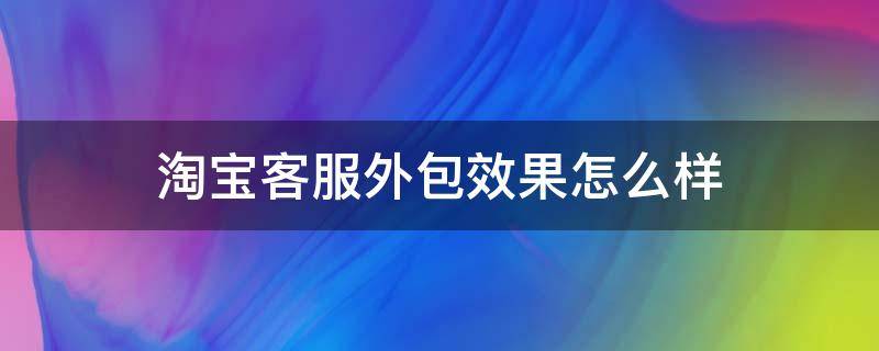 淘宝客服外包效果怎么样 淘宝客服外包效果怎么样啊