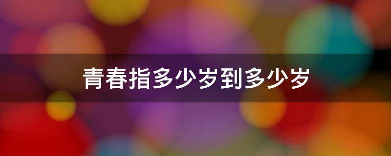 青春指多少岁到多少岁 青春指多少岁到多少岁之间