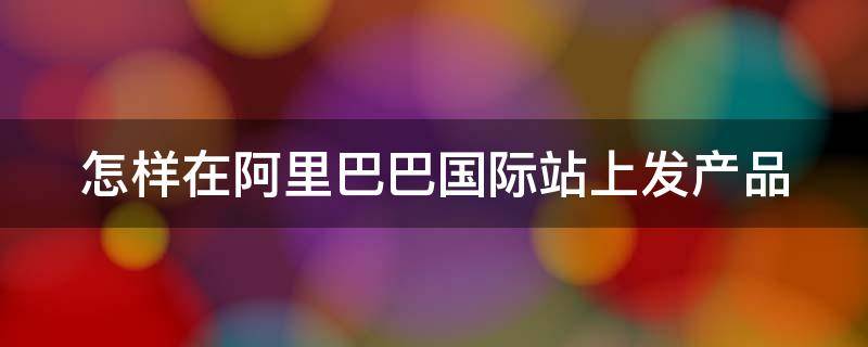 怎样在阿里巴巴国际站上发产品 阿里巴巴国际站快速发布产品方法