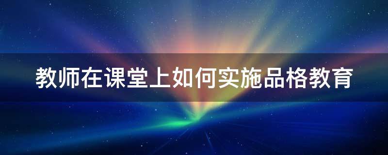 教师在课堂上如何实施品格教育（教师在课堂上如何实施品格教育）