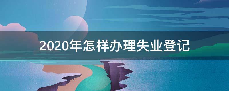 2020年怎样办理失业登记（2020年怎么办理失业登记）