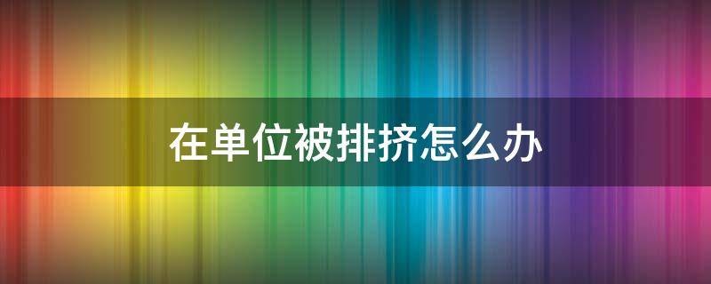 在单位被排挤怎么办（在单位被排挤的特征）