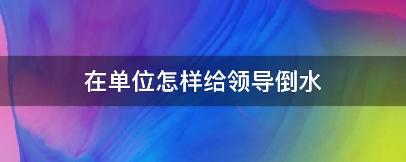 在单位怎样给领导倒水 礼仪如何给领导倒水