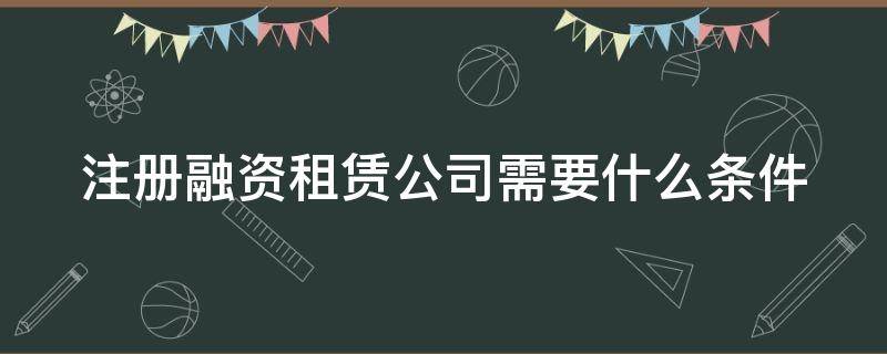 注册融资租赁公司需要什么条件（注册融资租赁公司需要什么条件呢）