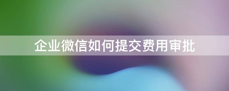 企业微信如何提交费用审批（企业微信支付申请流程）