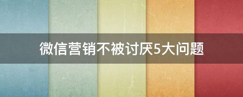 微信营销不被讨厌5大问题（微信营销的问题）