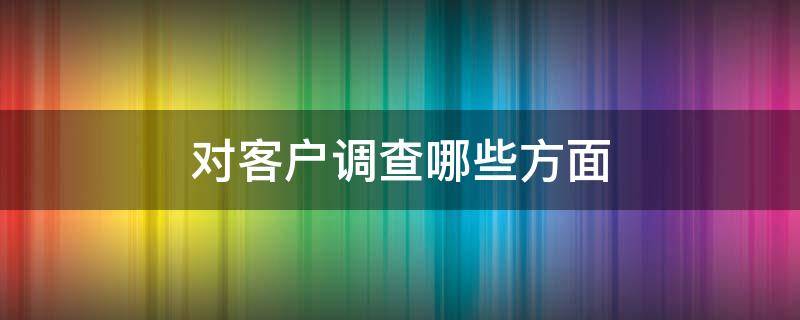 对客户调查哪些方面 对客户调查哪些方面进行分析