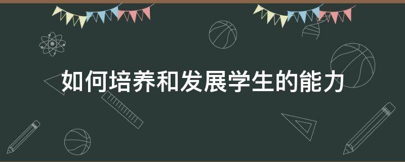 如何培养和发展学生的能力 如何培养和发展学生的能力?