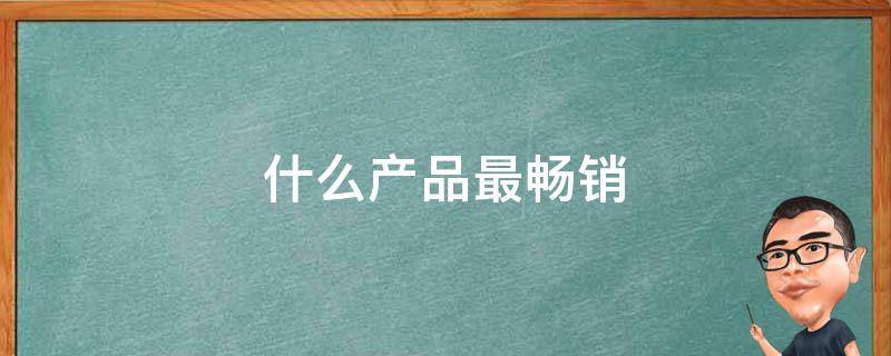 什么产品最畅销 什么产品最畅销排行榜