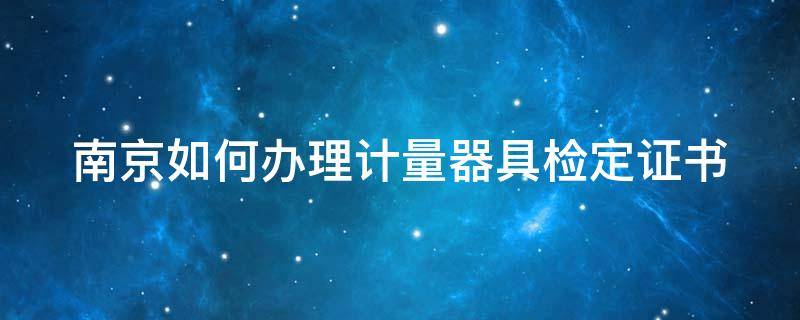 南京如何办理计量器具检定证书（南京如何办理计量器具检定证书的流程）