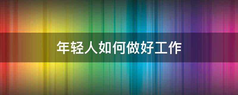 年轻人如何做好工作 年轻人如何做好本职工作