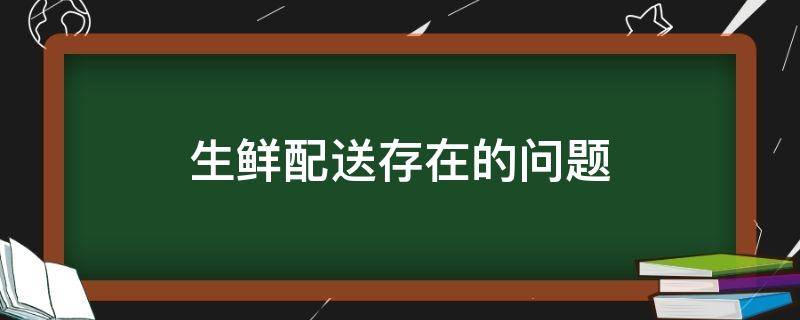 生鲜配送存在的问题（生鲜配送存在的问题和对策）