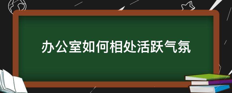 办公室如何相处活跃气氛（办公室相处的技巧）