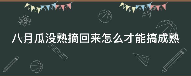 八月瓜没熟摘回来怎么才能搞成熟（八月瓜没熟摘回来怎么才能搞成熟一点）