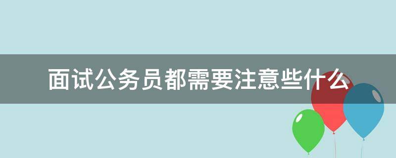 面试公务员都需要注意些什么（面试公务员都需要注意些什么事项）