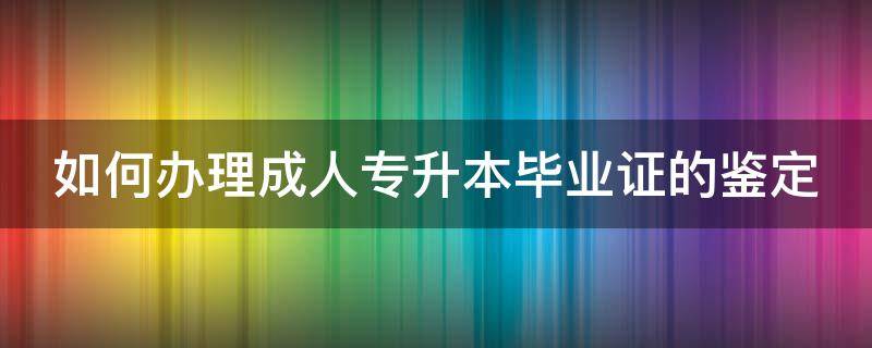 如何办理成人专升本毕业证的鉴定（如何办理成人专升本毕业证的鉴定证明）