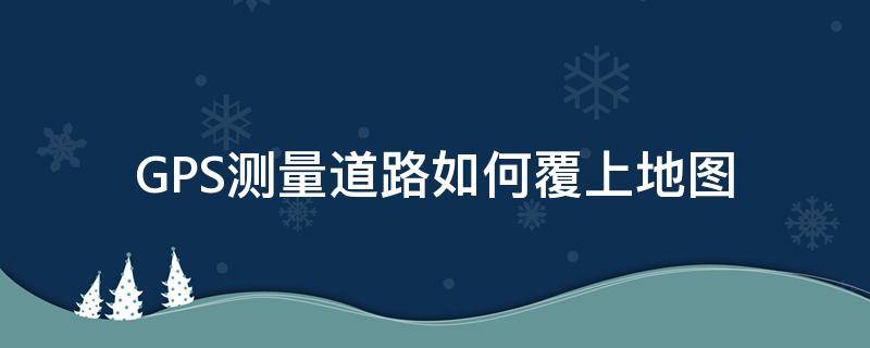 GPS测量道路如何覆上地图 gps测量道路如何覆上地图视频